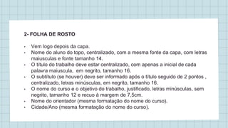 2- FOLHA DE ROSTO
• Vem logo depois da capa.
• Nome do aluno do topo, centralizado, com a mesma fonte da capa, com letras
maiusculas e fonte tamanho 14.
• O título do trabalho deve estar centralizado, com apenas a inicial de cada
palavra maiuscula, em negrito, tamanho 16.
• O subtítulo (se houver) deve ser informado após o título seguido de 2 pontos ,
centralizado, letras minúsculas, em negrito, tamanho 16.
• O nome do curso e o objetivo do trabalho, justificado, letras minúsculas, sem
negrito, tamanho 12 e recuo à margem de 7,5cm.
• Nome do orientador (mesma formatação do nome do curso).
• Cidade/Ano (mesma formatação do nome do curso).
 