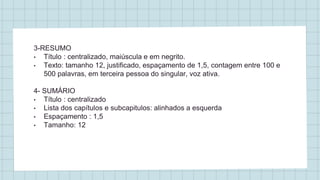 3-RESUMO
• Título : centralizado, maiúscula e em negrito.
• Texto: tamanho 12, justificado, espaçamento de 1,5, contagem entre 100 e
500 palavras, em terceira pessoa do singular, voz ativa.
4- SUMÁRIO
• Título : centralizado
• Lista dos capítulos e subcapitulos: alinhados a esquerda
• Espaçamento : 1,5
• Tamanho: 12
 