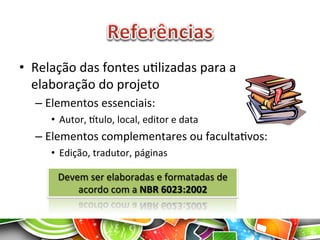 •  Relação	
  das	
  fontes	
  uAlizadas	
  para	
  a	
  
elaboração	
  do	
  projeto	
  
– Elementos	
  essenciais:	
  
•  Autor,	
  gtulo,	
  local,	
  editor	
  e	
  data	
  
– Elementos	
  complementares	
  ou	
  facultaAvos:	
  
•  Edição,	
  tradutor,	
  páginas	
  
12	
  
Devem	
  ser	
  elaboradas	
  e	
  formatadas	
  de	
  
acordo	
  com	
  a	
  NBR	
  6023:2002	
  
 
