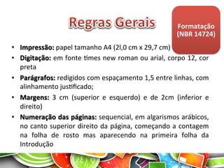 Formatação	
  
(NBR	
  14724)	
  
•  Impressão:	
  papel	
  tamanho	
  A4	
  (2l,0	
  cm	
  x	
  29,7	
  cm)	
  
•  Digitação:	
  em	
  fonte	
  Ames	
  new	
  roman	
  ou	
  arial,	
  corpo	
  12,	
  cor	
  
preta	
  
•  Parágrafos:	
  redigidos	
  com	
  espaçamento	
  1,5	
  entre	
  linhas,	
  com	
  
alinhamento	
  jusAﬁcado;	
  
•  Margens:	
   3	
   cm	
   (superior	
   e	
   esquerdo)	
   e	
   de	
   2cm	
   (inferior	
   e	
  
direito)	
  
•  Numeração	
  das	
  páginas:	
  sequencial,	
  em	
  algarismos	
  arábicos,	
  
no	
  canto	
  superior	
  direito	
  da	
  página,	
  começando	
  a	
  contagem	
  
na	
   folha	
   de	
   rosto	
   mas	
   aparecendo	
   na	
   primeira	
   folha	
   da	
  
Introdução	
  
 