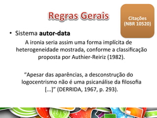 •  Sistema	
  autor-­‐data	
  
A	
  ironia	
  seria	
  assim	
  uma	
  forma	
  implícita	
  de	
  
heterogeneidade	
  mostrada,	
  conforme	
  a	
  classiﬁcação	
  
proposta	
  por	
  Authier-­‐Reiriz	
  (1982).	
  
	
  
“Apesar	
  das	
  aparências,	
  a	
  desconstrução	
  do	
  
logocentrismo	
  não	
  é	
  uma	
  psicanálise	
  da	
  ﬁlosoﬁa	
  
[...]”	
  (DERRIDA,	
  1967,	
  p.	
  293).	
  
Citações	
  
(NBR	
  10520)	
  
 