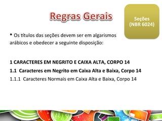  
Seções	
  	
  
(NBR	
  6024)	
  
	
  
• 	
  Os	
  gtulos	
  das	
  seções	
  devem	
  ser	
  em	
  algarismos	
  	
  	
  	
  	
  	
  	
  	
  
arábicos	
  e	
  obedecer	
  a	
  seguinte	
  disposição:	
  
1	
  CARACTERES	
  EM	
  NEGRITO	
  E	
  CAIXA	
  ALTA,	
  CORPO	
  14	
  
1.1	
  	
  Caracteres	
  em	
  Negrito	
  em	
  Caixa	
  Alta	
  e	
  Baixa,	
  Corpo	
  14	
  
1.1.1	
  	
  Caracteres	
  Normais	
  em	
  Caixa	
  Alta	
  e	
  Baixa,	
  Corpo	
  14	
  
 