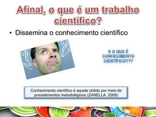 •  Dissemina o conhecimento científico
Conhecimento científico é aquele obtido por meio de
procedimentos metodológicos (ZANELLA, 2009)
 