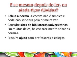 •  Releia	
  a	
  norma.	
  A	
  escrita	
  não	
  é	
  simples	
  e	
  
pode	
  não	
  ser	
  clara	
  pela	
  primeira	
  vez.	
  
•  Consulte	
  sites	
  de	
  bibliotecas	
  universitárias.	
  
Em	
  muitos	
  deles,	
  há	
  esclarecimento	
  sobre	
  as	
  
normas.	
  
•  Procure	
  ajuda	
  com	
  professores	
  e	
  colegas.	
  
 