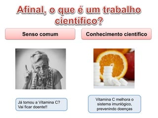 Senso comum Conhecimento científico
Já tomou a Vitamina C?
Vai ficar doente!!
Vitamina C melhora o
sistema imunlógico,
prevenindo doenças
 
