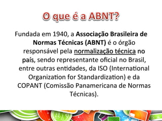 Fundada	
  em	
  1940,	
  a	
  Associação	
  Brasileira	
  de	
  
Normas	
  Técnicas	
  (ABNT)	
  é	
  o	
  órgão	
  
responsável	
  pela	
  normalização	
  técnica	
  no	
  
país,	
  sendo	
  representante	
  oﬁcial	
  no	
  Brasil,	
  
entre	
  outras	
  enAdades,	
  da	
  ISO	
  (InternaAonal	
  
OrganizaAon	
  for	
  StandardizaAon)	
  e	
  da	
  
COPANT	
  (Comissão	
  Panamericana	
  de	
  Normas	
  
Técnicas).	
  
 