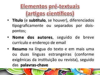 •  Título	
  (e	
  subItulo,	
  se	
  houver),	
  diferenciados	
  
Apograﬁcamente	
   ou	
   separados	
   por	
   dois-­‐
pontos;	
  
•  Nome	
   dos	
   autores,	
   seguido	
   de	
   breve	
  
currículo	
  e	
  endereço	
  de	
  email	
  
•  Resumo	
  na	
  língua	
  do	
  texto	
  e	
  em	
  mais	
  uma	
  
ou	
   duas	
   línguas	
   estrangeiras	
   (conforme	
  
exigênicas	
  da	
  insAtuição	
  ou	
  revista),	
  seguido	
  
das	
  	
  palavras-­‐chave	
  
 