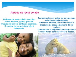 O abraço de rosto colado é um tipo
muito delicado, gentil, que com
freqüência tem um conteúdo espiritual.
O contato de corpo inteiro não é
necessário.
Abraço de rosto colado
Cumprimentar um amigo ou parente mais
velho que esteja sentado.
Dizer sem palavras um “Sinto muito” a
propósito do desapontamento de um
amigo.
Compartilhar a alegria de um amigo numa
ocasião feliz e para dar forças a pessoa.
 