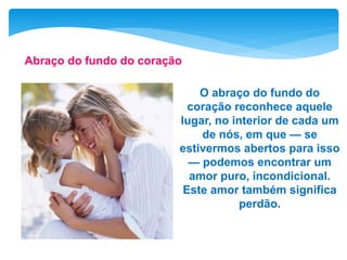 O abraço do fundo do
coração reconhece aquele
lugar, no interior de cada um
de nós, em que — se
estivermos abertos para isso
— podemos encontrar um
amor puro, incondicional.
Este amor também significa
perdão.
Abraço do fundo do coração
 