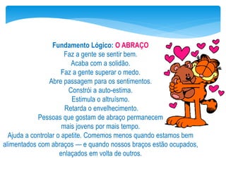 Fundamento Lógico: O ABRAÇO
Faz a gente se sentir bem.
Acaba com a solidão.
Faz a gente superar o medo.
Abre passagem para os sentimentos.
Constrói a auto-estima.
Estimula o altruísmo.
Retarda o envelhecimento.
Pessoas que gostam de abraço permanecem
mais jovens por mais tempo.
Ajuda a controlar o apetite. Comemos menos quando estamos bem
alimentados com abraços — e quando nossos braços estão ocupados,
enlaçados em volta de outros.
 
