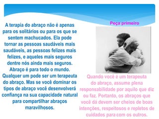 A terapia do abraço não é apenas
para os solitários ou para os que se
sentem machucados. Ela pode
tornar as pessoas saudáveis mais
saudáveis, as pessoas felizes mais
felizes, e aqueles mais seguros
dentre nós ainda mais seguros.
Abraço é para todo o mundo.
Qualquer um pode ser um terapeuta
do abraço. Mas se você dominar os
tipos de abraço você desenvolverá
confiança na sua capacidade natural
para compartilhar abraços
maravilhosos.
Quando você é um terapeuta
do abraço, assume plena
responsabilidade por aquilo que diz
ou faz. Portanto, os abraços que
você dá devem ser cheios de boas
intenções, respeitosos e repletos de
cuidados paracom os outros.
Peça primeiro
 