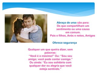Abraço de urso são para:
Os que compartilham um
sentimento ou uma causa
em comum.
Pais e filhos, Avós e netos, Amigos
Qualquer um que queira dizer, sem
palavras:
“Você é o máximo!” Ou: “Sou seu
amigo; você pode contar comigo.”
Ou ainda: “Eu sou solidário com
qualquer dor ou alegria que você
esteja sentindo.”
Oferece segurança
 