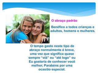 Benéfico a todos crianças e
adultos, homens e mulheres.
O tempo gasto neste tipo de
abraço normalmente é breve,
uma vez que significa quase
sempre “olá” ou “até logo” ou
Eu gostaria de conhecer você
melhor, Parabéns por uma
ocasião especial.
O abraço padrão
 