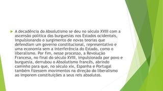  A decadência do Absolutismo se deu no século XVIII com a
ascensão política das burguesias nos Estados ocidentais,
impulsionando o surgimento de novas teorias que
defendiam um governo constitucional, representativo e
uma economia sem a interferência do Estado, como o
liberalismo. Por fim, nesse processo, a Revolução
Francesa, no final do século XVIII, impulsionada por povo e
burguesia, derrubou o Absolutismo francês, abrindo
caminho para que, no século xix, Espanha e Portugal
também fizessem movimentos na direção do liberalismo
ao imporem constituições a seus reis absolutos.
 