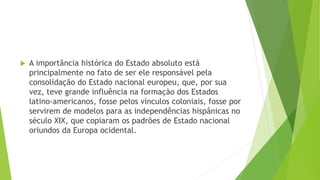  A importância histórica do Estado absoluto está
principalmente no fato de ser ele responsável pela
consolidação do Estado nacional europeu, que, por sua
vez, teve grande influência na formação dos Estados
latino-americanos, fosse pelos vínculos coloniais, fosse por
servirem de modelos para as independências hispânicas no
século XIX, que copiaram os padrões de Estado nacional
oriundos da Europa ocidental.
 