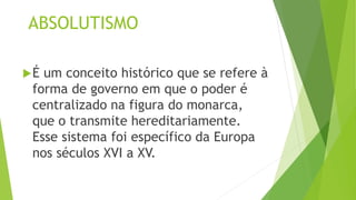 ABSOLUTISMO
É um conceito histórico que se refere à
forma de governo em que o poder é
centralizado na figura do monarca,
que o transmite hereditariamente.
Esse sistema foi específico da Europa
nos séculos XVI a XV.
 