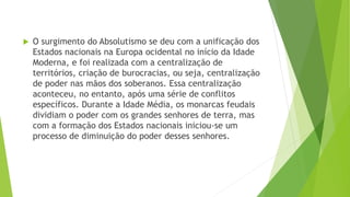  O surgimento do Absolutismo se deu com a unificação dos
Estados nacionais na Europa ocidental no início da Idade
Moderna, e foi realizada com a centralização de
territórios, criação de burocracias, ou seja, centralização
de poder nas mãos dos soberanos. Essa centralização
aconteceu, no entanto, após uma série de conflitos
específicos. Durante a Idade Média, os monarcas feudais
dividiam o poder com os grandes senhores de terra, mas
com a formação dos Estados nacionais iniciou-se um
processo de diminuição do poder desses senhores.
 