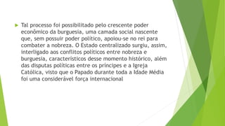  Tal processo foi possibilitado pelo crescente poder
econômico da burguesia, uma camada social nascente
que, sem possuir poder político, apoiou-se no rei para
combater a nobreza. O Estado centralizado surgiu, assim,
interligado aos conflitos políticos entre nobreza e
burguesia, característicos desse momento histórico, além
das disputas políticas entre os príncipes e a Igreja
Católica, visto que o Papado durante toda a Idade Média
foi uma considerável força internacional
 