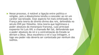  Nesse processo, é notável a ligação entre política e
religião, pois o Absolutismo tendia a conceder ao rei um
caráter sacralizado. Esse aspecto foi mais enfatizado na
França pela teoria do direito divino dos reis, defendida no
século XVII por filósofos. Uma teoria que legitimava o
poder absoluto da monarquia francesa, cujo principal
expoente foi Luís XIV, o chamado Rei Sol, defendendo que
o poder absoluto do rei e a centralização do Estado se
deviam a Deus. Deus escolhera o rei e sua linhagem, e
logo seu poder não deveria ser contestado por nenhum dos
súditos.
 
