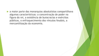  a maior parte das monarquias absolutistas compartilhava
algumas características: a concentração de poder na
figura do rei, a existência de burocracias e exércitos
públicos, o enfraquecimento dos vínculos feudais, a
mercantilização da economia.
 