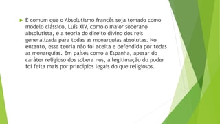  É comum que o Absolutismo francês seja tomado como
modelo clássico, Luís XIV, como o maior soberano
absolutista, e a teoria do direito divino dos reis
generalizada para todas as monarquias absolutas. No
entanto, essa teoria não foi aceita e defendida por todas
as monarquias. Em países como a Espanha, apesar do
caráter religioso dos sobera nos, a legitimação do poder
foi feita mais por princípios legais do que religiosos.
 