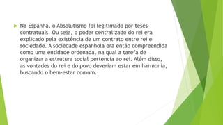  Na Espanha, o Absolutismo foi legitimado por teses
contratuais. Ou seja, o poder centralizado do rei era
explicado pela existência de um contrato entre rei e
sociedade. A sociedade espanhola era então compreendida
como uma entidade ordenada, na qual a tarefa de
organizar a estrutura social pertencia ao rei. Além disso,
as vontades do rei e do povo deveriam estar em harmonia,
buscando o bem-estar comum.
 