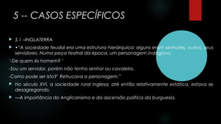 5 -- CASOS ESPECÍFICOS
 5.1 –INGLATERRA
 •“A sociedade feudal era uma estrutura hierárquica: alguns eram senhores, outros, seus
servidores. Numa peça teatral da época, um personagem indagava:
‘-De quem és homem? ‘
-Sou um servidor, porém não tenho senhor ou cavaleiro.
-Como pode ser isto?’ Retrucava o personagem.”
 No século XVI, a sociedade rural inglesa, até então relativamente estática, estava se
desagregando.
 —A importância do Anglicanismo e da ascensão política da burguesia.
 