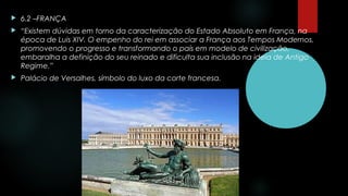  6.2 –FRANÇA
 “Existem dúvidas em torno da caracterização do Estado Absoluto em França, na
época de Luis XIV. O empenho do rei em associar a França aos Tempos Modernos,
promovendo o progresso e transformando o país em modelo de civilização,
embaralha a definição do seu reinado e dificulta sua inclusão na ideia de Antigo
Regime.”
 Palácio de Versalhes, símbolo do luxo da corte francesa.
 
