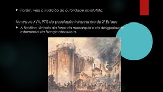  Porém, veja a tradição da autoridade absolutista:
No século XVIII, 97% da população francesa era do 3º Estado
 A Bastilha, símbolo da força da monarquia e da desigualdade
estamental da França absolutista.
 