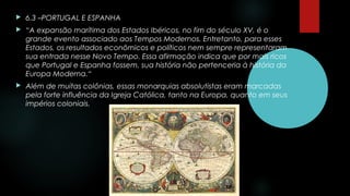  6.3 –PORTUGAL E ESPANHA
 “A expansão marítima dos Estados Ibéricos, no fim do século XV, é o
grande evento associado aos Tempos Modernos. Entretanto, para esses
Estados, os resultados econômicos e políticos nem sempre representaram
sua entrada nesse Novo Tempo. Essa afirmação indica que por mais ricos
que Portugal e Espanha fossem, sua história não pertenceria à história da
Europa Moderna.“
 Além de muitas colônias, essas monarquias absolutistas eram marcadas
pela forte influência da Igreja Católica, tanto na Europa, quanto em seus
impérios coloniais.
 