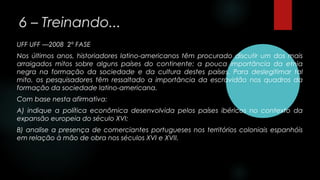 6 – Treinando...
UFF UFF ––2008 2º FASE
Nos últimos anos, historiadores latino-americanos têm procurado discutir um dos mais
arraigados mitos sobre alguns países do continente: a pouca importância da etnia
negra na formação da sociedade e da cultura destes países. Para deslegitimar tal
mito, os pesquisadores têm ressaltado a importância da escravidão nos quadros da
formação da sociedade latino-americana.
Com base nesta afirmativa:
A) indique a política econômica desenvolvida pelos países ibéricos no contexto da
expansão europeia do século XVI;
B) analise a presença de comerciantes portugueses nos territórios coloniais espanhóis
em relação à mão de obra nos séculos XVI e XVII.
 