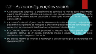 1.2 --As reconfigurações sociais
 •A ascensão da burguesia –o crescimento do comércio no final da Baixa Idade Média
a partir das Cruzadas, fortaleceu a burguesia. Sua demanda histórica nessa transição
para Idade Moderna estava associada a unificação monetária, fiscal, territorial e
administrativa.
 • A ascensão dos reis –figuras banalizadas na estrutura descentralizada do feudalismo,
passaram nesse período de transição a projetarem possibilidades de centralização do
poder para suprir as carências das aristocracias senhoriais dos feudos.
 • A Crise da Igreja e as revoltas populares –o discurso teocêntrico perdia força no
imaginário coletivo do 3º estado. Condutas imorais e abusos de poder do Clero
contrastavam com a grave crise social.
 Era preciso reprimir os levantes e rearranjar o discurso ideológico da autoridade em
diversos territórios
 