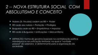 2 -- NOVA ESTRUTURA SOCIAL COM
ABSOLUTISMO E CONCEITO
 Nobres (Sr. Feudais) cedem ao REI = Poder
 REI cede aos nobres = Proteção + Privilégios
 Burguesia cede ao REI = Empréstimos + Impostos
 REI cede à Burguesia = Unificações + Mercantilismo
 DEFINIÇÃO: Forma de governo baseado na centralização política
monárquica e na unificação territorial, na qual a “vontade
pessoal” do soberano é determinante para a organização da
sociedade
 