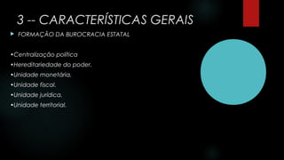 3 -- CARACTERÍSTICAS GERAIS
 FORMAÇÃO DA BUROCRACIA ESTATAL
•Centralização política
•Hereditariedade do poder.
•Unidade monetária.
•Unidade fiscal.
•Unidade jurídica.
•Unidade territorial.
 