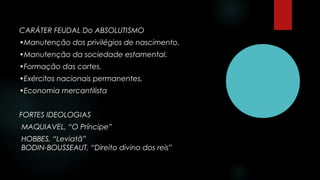 CARÁTER FEUDAL Do ABSOLUTISMO
•Manutenção dos privilégios de nascimento.
•Manutenção da sociedade estamental.
•Formação das cortes.
•Exércitos nacionais permanentes.
•Economia mercantilista
FORTES IDEOLOGIAS
MAQUIAVEL, “O Príncipe”
HOBBES, “Leviatã”
BODIN-BOUSSEAUT, “Direito divino dos reis”
 
