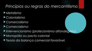 Princípios ou regras do mercantilismo
Metalismo
Colonialismo
Comercialismo
Comercialismo
Intervencionismo (protecionismo alfandegário)
Monopólio ou pacto colonial
Teoria da balança comercial favorável.
 