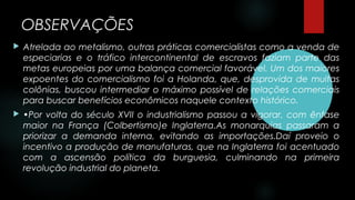 OBSERVAÇÕES
 Atrelada ao metalismo, outras práticas comercialistas como a venda de
especiarias e o tráfico intercontinental de escravos faziam parte das
metas europeias por uma balança comercial favorável. Um dos maiores
expoentes do comercialismo foi a Holanda, que, desprovida de muitas
colônias, buscou intermediar o máximo possível de relações comerciais
para buscar benefícios econômicos naquele contexto histórico.
 •Por volta do século XVII o industrialismo passou a vigorar, com ênfase
maior na França (Colbertismo)e Inglaterra.As monarquias passaram a
priorizar a demanda interna, evitando as importações.Daí proveio o
incentivo a produção de manufaturas, que na Inglaterra foi acentuado
com a ascensão política da burguesia, culminando na primeira
revolução industrial do planeta.
 