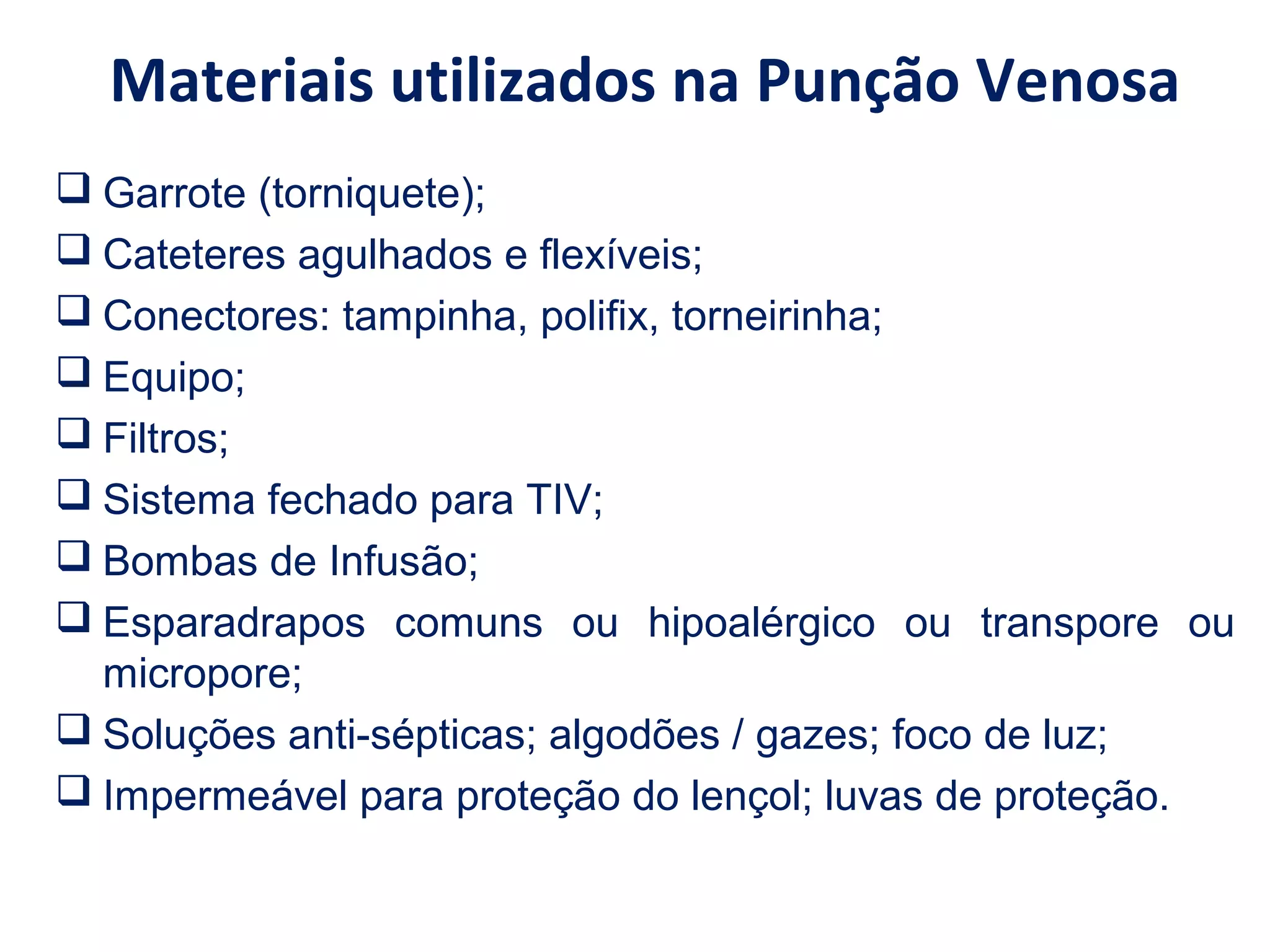 Materiais utilizados na Punção Venosa
 Garrote (torniquete);
 Cateteres agulhados e flexíveis;
 Conectores: tampinha, polifix, torneirinha;
 Equipo;
 Filtros;
 Sistema fechado para TIV;
 Bombas de Infusão;
 Esparadrapos comuns ou hipoalérgico ou transpore ou
micropore;
 Soluções anti-sépticas; algodões / gazes; foco de luz;
 Impermeável para proteção do lençol; luvas de proteção.
 