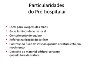 Particularidades 
do Pré-hospitalar
• Local para lavagem das mãos 
• Baixa luminosidade no local
• Comprimento do equipo
• Reforço na fixação do catéter
• Controle do fluxo de infusão quando a viatura está em 
movimento
• Descarte do material pérfuro-cortante 
quando fora da viatura
 