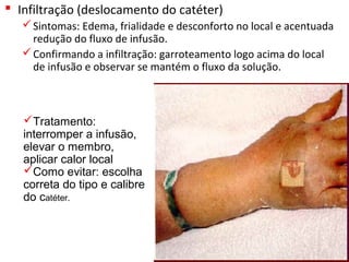  Infiltração (deslocamento do catéter)
Sintomas: Edema, frialidade e desconforto no local e acentuada 
redução do fluxo de infusão.
Confirmando a infiltração: garroteamento logo acima do local 
de infusão e observar se mantém o fluxo da solução. 
Tratamento:
interromper a infusão,
elevar o membro,
aplicar calor local
Como evitar: escolha
correta do tipo e calibre
do catéter.
 