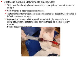  Obstrução do fluxo (dobramento ou coágulos)
 Sintomas: fim da solução em uso e retorno sanguíneo para o interior do
equipo.
 Confirmando a obstrução: visualmente.
 Tratamento: interromper a infusão e nunca tentar desobstruir forçando a
infusão com uma seringa.
 Como evitar: nunca deixar que o frasco da solução se esvazie por
completo, irrigar o cateter após a administração de medicações EV,
manter
fluxo adequado de infusão.
 