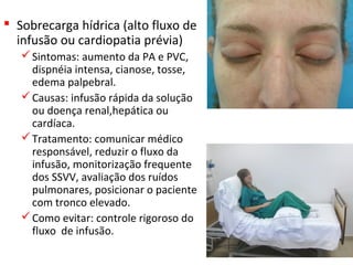  Sobrecarga hídrica (alto fluxo de
infusão ou cardiopatia prévia)
Sintomas: aumento da PA e PVC,
dispnéia intensa, cianose, tosse,
edema palpebral.
Causas: infusão rápida da solução
ou doença renal,hepática ou
cardíaca.
Tratamento: comunicar médico
responsável, reduzir o fluxo da
infusão, monitorização frequente
dos SSVV, avaliação dos ruídos
pulmonares, posicionar o paciente
com tronco elevado.
Como evitar: controle rigoroso do
fluxo de infusão.
 
