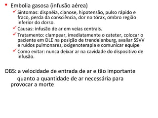  Embolia gasosa (infusão aérea)
Sintomas: dispnéia, cianose, hipotensão, pulso rápido e
fraco, perda da consciência, dor no tórax, ombro região
inferior do dorso.
Causas: infusão de ar em veias centrais.
Tratamento: clampear, imediatamente o cateter, colocar o
paciente em DLE na posição de trendelenburg, avaliar SSVV
e ruídos pulmonares, oxigenoterapia e comunicar equipe
Como evitar: nunca deixar ar na cavidade do dispositivo de
infusão.
OBS: a velocidade de entrada de ar e tão importante
quanto a quantidade de ar necessária para
provocar a morte
 