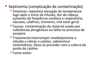  Septicemia (complicação de contaminação)
Sintomas: repentina elevação de temperatura
logo após o início da infusão, dor de cabeça,
aumento da freqüência cardíaca e respiratória,
náuseas, calafrios, tremores, mal estar geral.
Causas: contaminação do material usado por
substâncias pirogênicas ou falha no processo de
assepsia.
Tratamento:interromper imediatamente a
infusão e retirar o catéter, administrar
sintomáticos. Deve-se proceder com a cultura da
ponta do catéter.
Como evitar:
 