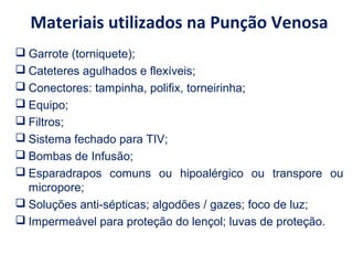 Materiais utilizados na Punção Venosa
 Garrote (torniquete);
 Cateteres agulhados e flexíveis;
 Conectores: tampinha, polifix, torneirinha;
 Equipo;
 Filtros;
 Sistema fechado para TIV;
 Bombas de Infusão;
 Esparadrapos comuns ou hipoalérgico ou transpore ou
micropore;
 Soluções anti-sépticas; algodões / gazes; foco de luz;
 Impermeável para proteção do lençol; luvas de proteção.
 