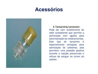 Acessórios
A Tampinha/conector:
Pode ser com revestimento de
latéx autoselante que permite a
perfuração com agulha para
administração de medicamentos.
Este tipo de tampinha é
especialmente vantajosa para
salinização de cateteres, pois
permitem uma pressão positiva
durante a injeção prevenindo o
refluxo de sangue no lúmen do
cateter.
 