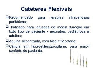 Cateteres Flexíveis
Recomendado para terapias intravenosas
periféricas;
 Indicado para infusões de média duração em
todo tipo de paciente - neonatos, pediátricos e
adultos;
Agulha siliconizada, com bisel trifacetado;
Cânula em fluoroetilenopropileno, para maior
conforto do paciente.
 