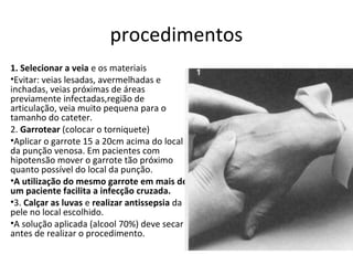 procedimentos
1. Selecionar a veia e os materiais
•Evitar: veias lesadas, avermelhadas e
inchadas, veias próximas de áreas
previamente infectadas,região de
articulação, veia muito pequena para o
tamanho do cateter.
2. Garrotear (colocar o torniquete)
•Aplicar o garrote 15 a 20cm acima do local
da punção venosa. Em pacientes com
hipotensão mover o garrote tão próximo
quanto possível do local da punção.
•A utilização do mesmo garrote em mais de
um paciente facilita a infecção cruzada.
•3. Calçar as luvas e realizar antissepsia da
pele no local escolhido.
•A solução aplicada (alcool 70%) deve secar
antes de realizar o procedimento.
 