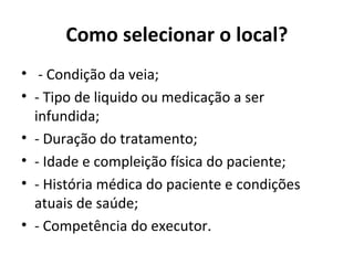 Como selecionar o local?
• - Condição da veia;
• - Tipo de liquido ou medicação a ser
infundida;
• - Duração do tratamento;
• - Idade e compleição física do paciente;
• - História médica do paciente e condições
atuais de saúde;
• - Competência do executor.
 