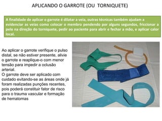 APLICANDO O GARROTE (OU TORNIQUETE)
Ao aplicar o garrote verifique o pulso
distal, se não estiver presente, alivie
o garrote e reaplique-o com menor
tensão para impedir a oclusão
arterial.
O garrote deve ser aplicado com
cuidado evitando-se as áreas onde já
foram realizadas punções recentes,
pois poderá constituir fator de risco
para o trauma vascular e formação
de hematomas
A finalidade de aplicar o garrote é dilatar a veia, outras técnicas também ajudam a
evidenciar as veias como colocar o membro pendendo por alguns segundos, friccionar a
pele na direção do torniquete, pedir ao paciente para abrir e fechar a mão, e aplicar calor
local.
 